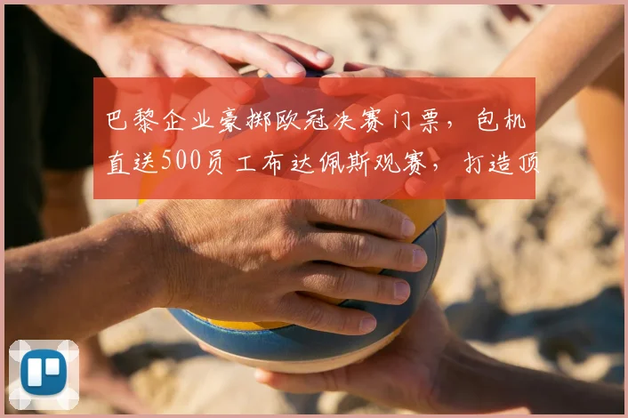 巴黎企业豪掷欧冠决赛门票，包机直送500员工布达佩斯观赛，打造顶级团队福利