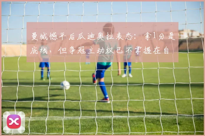 曼城憾平后瓜迪奥拉表态:拿1分是底线,但争冠主动权已不掌握在自己手中
