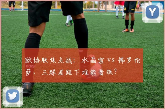 欧协联焦点战：水晶宫 vs 佛罗伦萨，三球差距下谁能晋级？