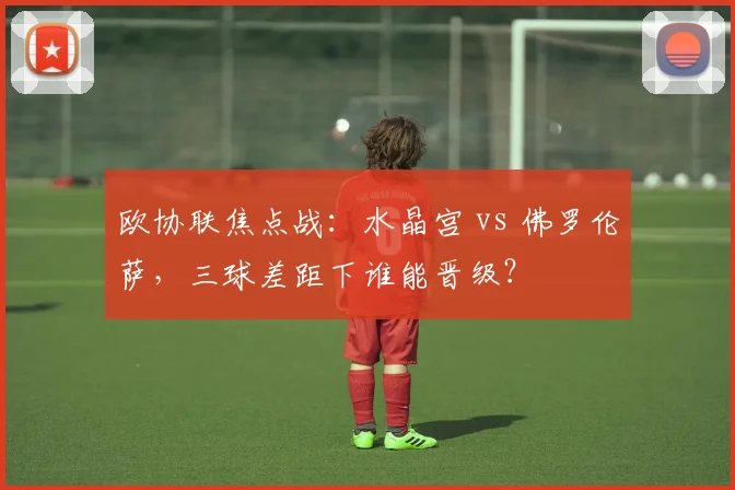 欧协联焦点战:水晶宫 vs 佛罗伦萨,三球差距下谁能晋级?
