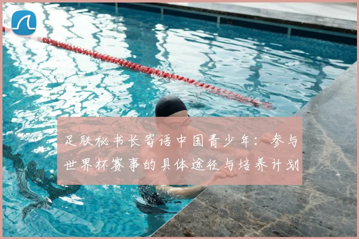 足联秘书长寄语中国青少年：参与世界杯赛事的具体途径与培养计划
