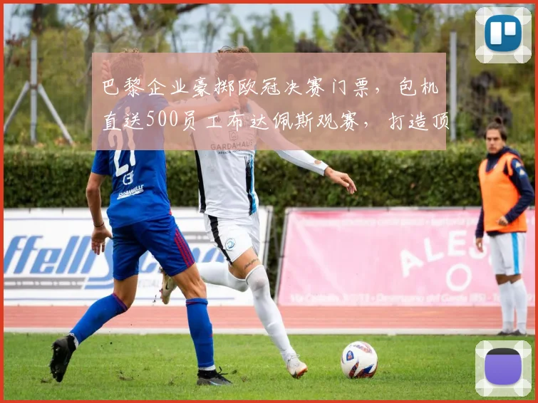 巴黎企业豪掷欧冠决赛门票,包机直送500员工布达佩斯观赛,打造顶级团队福利
